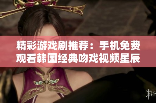 精彩游戏剧推荐：手机免费观看韩国经典吻戏视频星辰影院合集