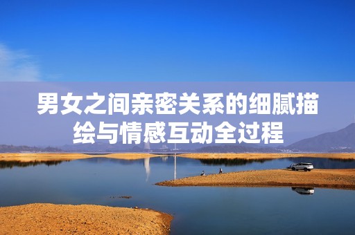 男女之间亲密关系的细腻描绘与情感互动全过程