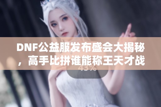 DNF公益服发布盛会大揭秘，高手比拼谁能称王天才战局！