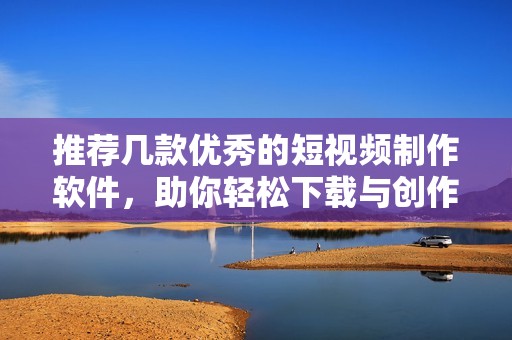 推荐几款优秀的短视频制作软件，助你轻松下载与创作