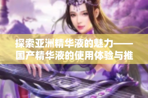 探索亚洲精华液的魅力——国产精华液的使用体验与推荐