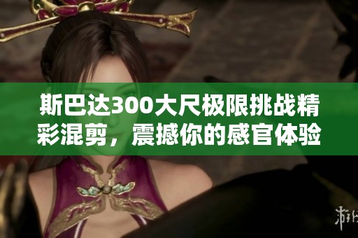 斯巴达300大尺极限挑战精彩混剪，震撼你的感官体验