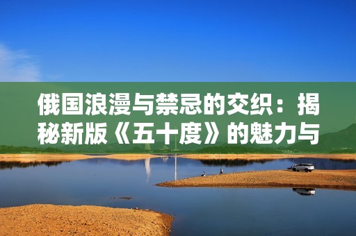 俄国浪漫与禁忌的交织：揭秘新版《五十度》的魅力与争议