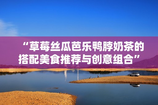 “草莓丝瓜芭乐鸭脖奶茶的搭配美食推荐与创意组合”