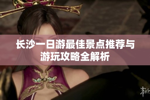 长沙一日游最佳景点推荐与游玩攻略全解析