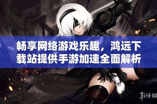 畅享网络游戏乐趣，鸿远下载站提供手游加速全面解析