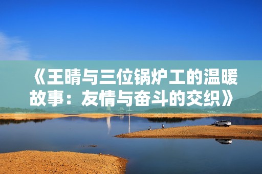 《王晴与三位锅炉工的温暖故事：友情与奋斗的交织》
