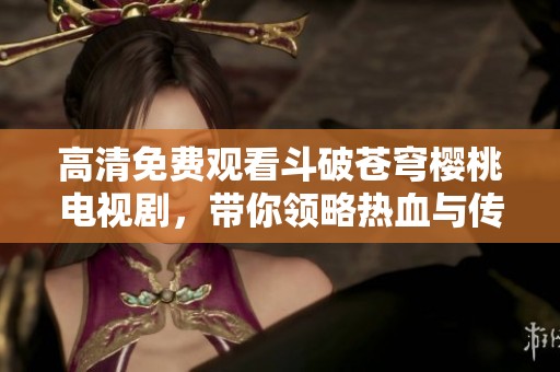 高清免费观看斗破苍穹樱桃电视剧，带你领略热血与传奇