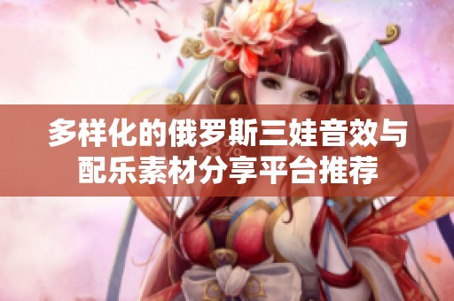 多样化的俄罗斯三娃音效与配乐素材分享平台推荐