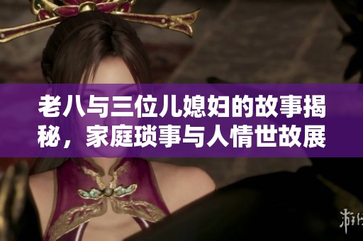 老八与三位儿媳妇的故事揭秘，家庭琐事与人情世故展现