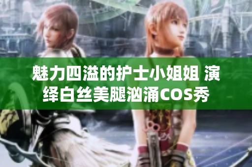 魅力四溢的护士小姐姐 演绎白丝美腿汹涌COS秀