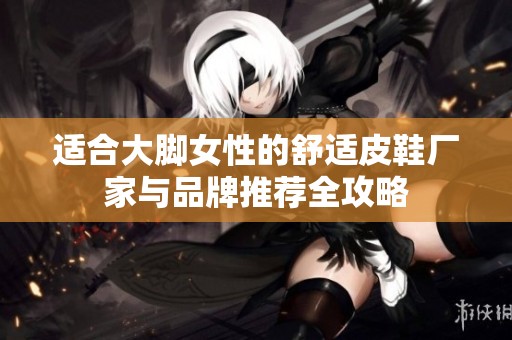 适合大脚女性的舒适皮鞋厂家与品牌推荐全攻略