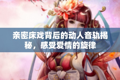 亲密床戏背后的动人音轨揭秘，感受爱情的旋律