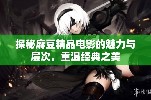 探秘麻豆精品电影的魅力与层次，重温经典之美
