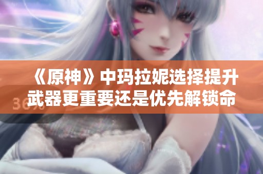 《原神》中玛拉妮选择提升武器更重要还是优先解锁命座更划算》