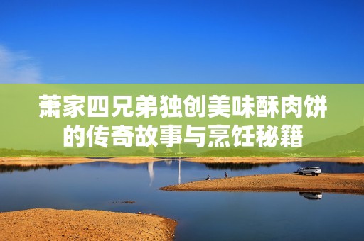 萧家四兄弟独创美味酥肉饼的传奇故事与烹饪秘籍