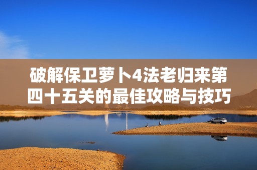 破解保卫萝卜4法老归来第四十五关的最佳攻略与技巧分享