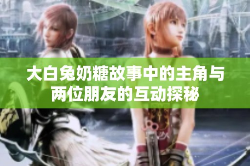 大白兔奶糖故事中的主角与两位朋友的互动探秘
