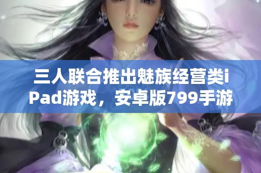 三人联合推出魅族经营类iPad游戏，安卓版799手游震撼来袭