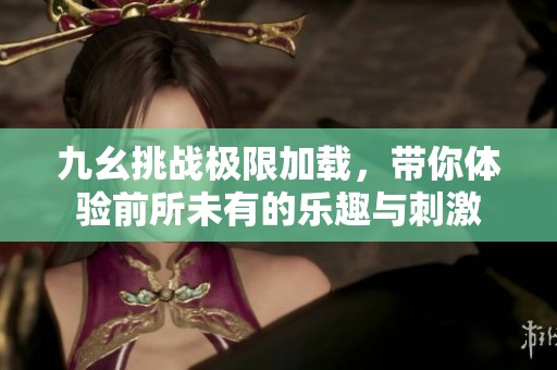 九幺挑战极限加载，带你体验前所未有的乐趣与刺激
