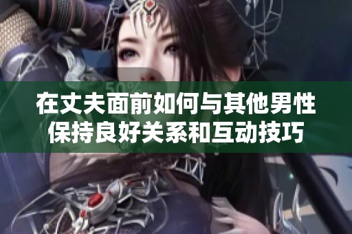 在丈夫面前如何与其他男性保持良好关系和互动技巧