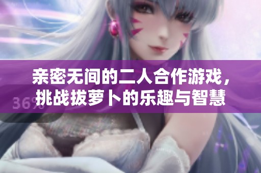 亲密无间的二人合作游戏，挑战拔萝卜的乐趣与智慧