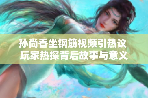 孙尚香坐钢筋视频引热议 玩家热探背后故事与意义