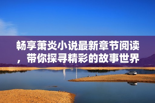 畅享萧炎小说最新章节阅读，带你探寻精彩的故事世界