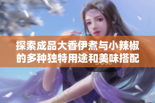 探索成品大香伊煮与小辣椒的多种独特用途和美味搭配