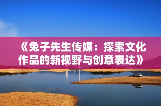 《兔子先生传媒：探索文化作品的新视野与创意表达》