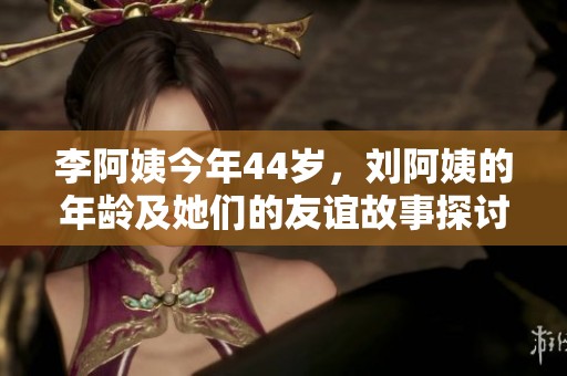 李阿姨今年44岁，刘阿姨的年龄及她们的友谊故事探讨