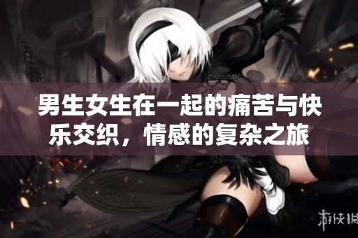 男生女生在一起的痛苦与快乐交织，情感的复杂之旅