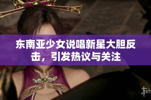 东南亚少女说唱新星大胆反击，引发热议与关注