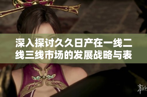 深入探讨久久日产在一线二线三线市场的发展战略与表现