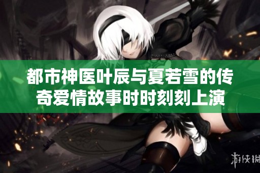 都市神医叶辰与夏若雪的传奇爱情故事时时刻刻上演