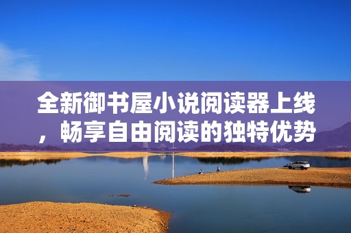 全新御书屋小说阅读器上线，畅享自由阅读的独特优势