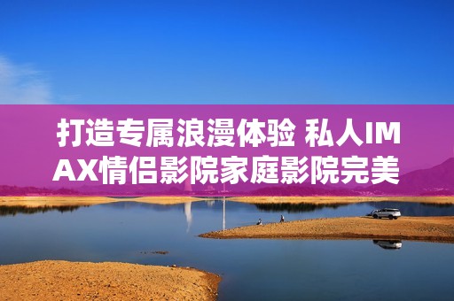 打造专属浪漫体验 私人IMAX情侣影院家庭影院完美选择