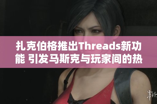 扎克伯格推出Threads新功能 引发马斯克与玩家间的热烈讨论