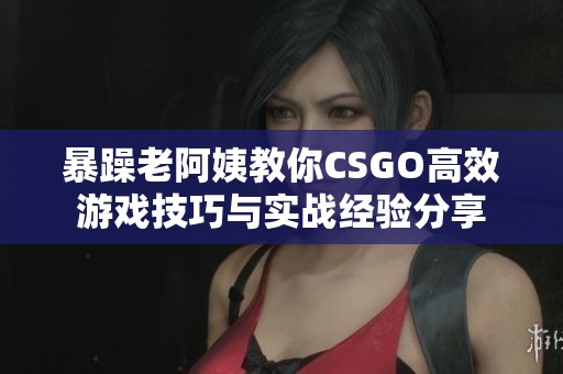 暴躁老阿姨教你CSGO高效游戏技巧与实战经验分享