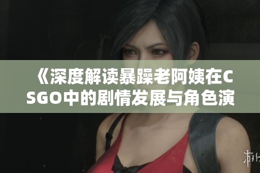 《深度解读暴躁老阿姨在CSGO中的剧情发展与角色演变》