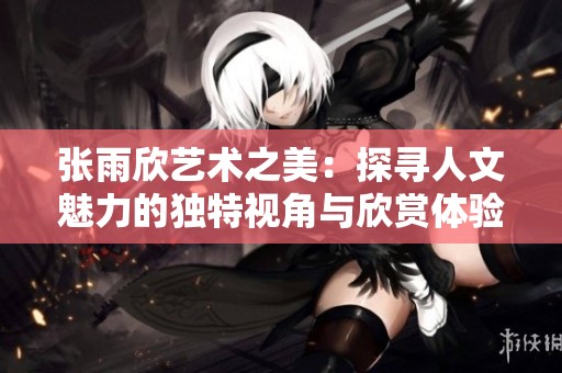 张雨欣艺术之美：探寻人文魅力的独特视角与欣赏体验