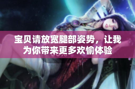 宝贝请放宽腿部姿势，让我为你带来更多欢愉体验
