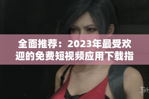 全面推荐：2023年最受欢迎的免费短视频应用下载指南