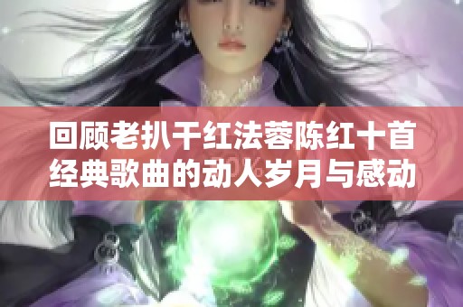 回顾老扒干红法蓉陈红十首经典歌曲的动人岁月与感动瞬间
