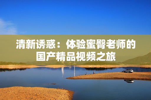 清新诱惑：体验蜜臀老师的国产精品视频之旅