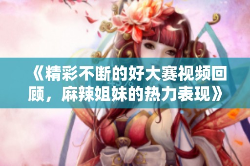 《精彩不断的好大赛视频回顾，麻辣姐妹的热力表现》