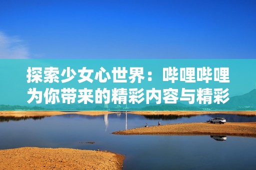 探索少女心世界：哔哩哔哩为你带来的精彩内容与精彩社区