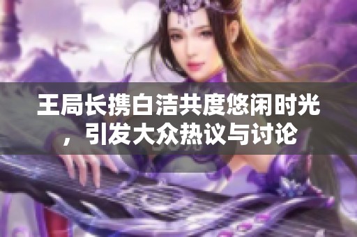 王局长携白洁共度悠闲时光，引发大众热议与讨论