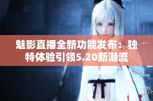 魅影直播全新功能发布：独特体验引领5.20新潮流