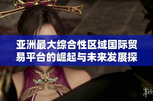 亚洲最大综合性区域国际贸易平台的崛起与未来发展探讨
